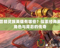 魔獸精靈族英雄有哪些？探索經(jīng)典英雄角色與背后的傳奇