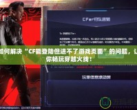 如何解決“CF能登陸但進(jìn)不了游戲頁面”的問題，讓你暢玩穿越火線！