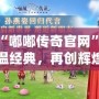 探索“嘟嘟傳奇官網(wǎng)”：重溫經(jīng)典，再創(chuàng)輝煌