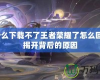 為什么下載不了王者榮耀了怎么回事？揭開背后的原因