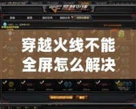 穿越火線不能全屏怎么解決？詳細教程教你輕松恢復(fù)全屏模式！