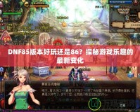 DNF85版本好玩還是86？探秘游戲樂(lè)趣的最新變化