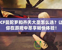 CF曼陀羅和齊天大圣怎么選？讓你在游戲中盡享暢快體驗(yàn)！