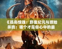 《孤島驚魂：野蠻紀元與原始殺戮：哪個才是你心中的最佳冒險選擇？》