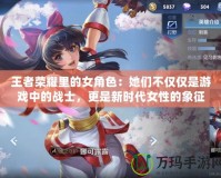 王者榮耀里的女角色：她們不僅僅是游戲中的戰(zhàn)士，更是新時代女性的象征