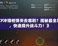 《CF沖鋒槍彈夾去哪刷？揭秘最全攻略，快速提升戰(zhàn)斗力！》