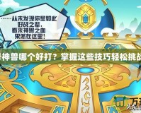 賽爾號神獸哪個好打？掌握這些技巧輕松挑戰(zhàn)神獸！