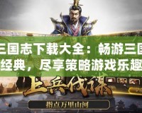 三國志下載大全：暢游三國經(jīng)典，盡享策略游戲樂趣