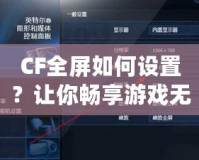 CF全屏如何設(shè)置？讓你暢享游戲無憂！
