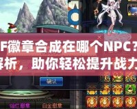 DNF徽章合成在哪個NPC？全解析，助你輕松提升戰(zhàn)力！