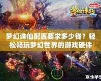 夢(mèng)幻誅仙配置要求多少錢(qián)？輕松暢玩夢(mèng)幻世界的游戲硬件選擇指南