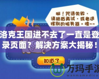 洛克王國進(jìn)不去了一直是登錄頁面？解決方案大揭秘！