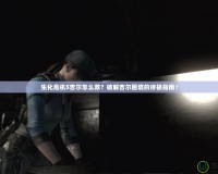 生化危機5吉爾怎么救？破解吉爾困境的終極指南！