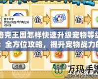 洛克王國(guó)怎樣快速升級(jí)寵物等級(jí)：全方位攻略，提升寵物戰(zhàn)力的秘密