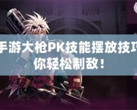 DNF手游大槍PK技能擺放技巧，助你輕松制敵！