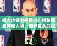 盛大邊鋒老板是誰？揭秘背后神秘人物，商界巨頭的崛起之路