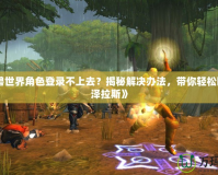 《魔獸世界角色登錄不上去？揭秘解決辦法，帶你輕松回歸艾澤拉斯》