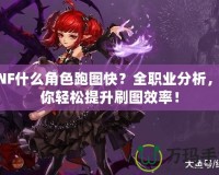 DNF什么角色跑圖快？全職業(yè)分析，帶你輕松提升刷圖效率！