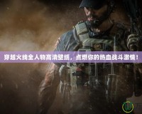 穿越火線全人物高清壁紙，點燃你的熱血戰(zhàn)斗激情！