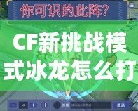 CF新挑戰(zhàn)模式冰龍?jiān)趺创颍拷棠爿p松應(yīng)對(duì)強(qiáng)敵！