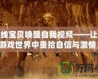 cf火線寶貝喚醒自我視頻——讓你在游戲世界中重拾自信與激情！