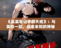 《盜墓筆記手游天拓》：與吳邪一起，探索未知的神秘世界！