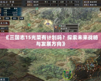 《三國(guó)志15光榮有計(jì)劃嗎？探索未來(lái)戰(zhàn)略與發(fā)展方向》