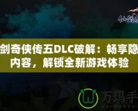 仙劍奇?zhèn)b傳五DLC破解：暢享隱藏內容，解鎖全新游戲體驗