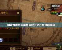 DNF金罐的頭盔怎么取下來？全攻略揭秘