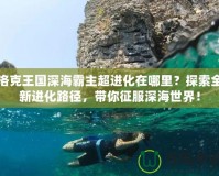 洛克王國深海霸主超進化在哪里？探索全新進化路徑，帶你征服深海世界！