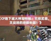 《CF地下城火神加特林：究極武器，毀滅戰(zhàn)場的終極利器！》
