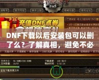 DNF下載以后安裝包可以刪了么？了解真相，避免不必要的麻煩！
