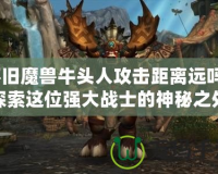 懷舊魔獸牛頭人攻擊距離遠(yuǎn)嗎？探索這位強(qiáng)大戰(zhàn)士的神秘之處
