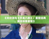 《劉詩詩與《天龍八部》：重塑經(jīng)典，演繹俠骨柔情》