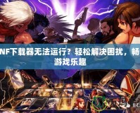 DNF下載器無法運(yùn)行？輕松解決困擾，暢享游戲樂趣