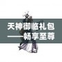 天神御臨禮包——暢享至尊福利，助你稱霸游戲世界！