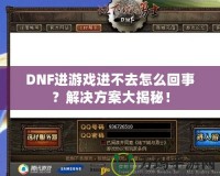 DNF進游戲進不去怎么回事？解決方案大揭秘！