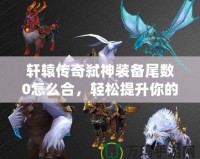 軒轅傳奇弒神裝備尾數(shù)0怎么合，輕松提升你的戰(zhàn)力！