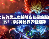 大頭的第三類接觸皮膚是絕版的么？揭秘神秘保養(yǎng)新趨勢(shì)