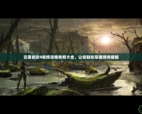 古墓麗影9視頻攻略視頻大全，讓你輕松掌握游戲精髓