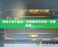 穿越火線(xiàn)不能玩？這些解決辦法你一定要知道！