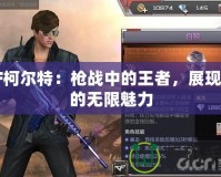 CF柯爾特：槍戰(zhàn)中的王者，展現(xiàn)你的無限魅力