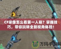 CF錄像怎么看第一人稱？掌握技巧，帶你玩轉(zhuǎn)全新視角體驗！