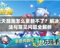 天天酷跑怎么更新不了？解決方法與常見問題全解析