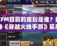 CFM目前的策劃是誰？揭秘《穿越火線手游》幕后策劃團隊！