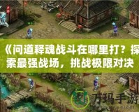 《問道釋魂戰(zhàn)斗在哪里打？探索最強(qiáng)戰(zhàn)場，挑戰(zhàn)極限對決》
