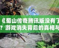 《蜀山傳奇騰訊版沒有了？游戲消失背后的真相與未來展望》
