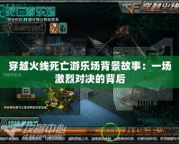 穿越火線死亡游樂場(chǎng)背景故事：一場(chǎng)激烈對(duì)決的背后