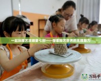 一起玩陶藝攻略第七封——探索陶藝世界的無(wú)限魅力