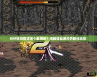 DNF挑戰(zhàn)模式哪個最簡單？揭秘輕松通關的最佳選擇！
